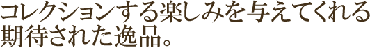コレクションする楽しみを与えてくれる 期待された逸品。