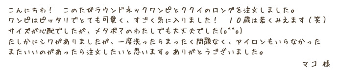 こんにちわ！このたびラウンドネックワンピとククイのロングを注文しました。ワンピはピッタリでとても可愛く、すごく気に入りました！10歳は若くみえます（笑）サイズが心配でしたが、メタボ？のわたしでも大丈夫でした(o^^o)たしかにシワがありましたが、一度洗ったらまったく問題なく、アイロンもいらなかった。またいいのがあったら注文したいと思います。ありがとうございました。